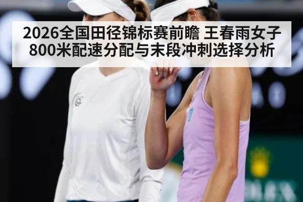 2026全国田径锦标赛前瞻 王春雨女子800米配速分配与末段冲刺选择分析